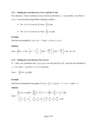 Page 5 of 8
2.3.1 Finding the Area Between a Curve and the X-Axis
For a function f that is continuous over [a, b], the area between )
(x
f
y  and the x axis from x =
a to x = b can be found using definite integrals as follows:
 For 0
)
( 
x
f over [a, b]: Area = 
b
a
dx
x
f )
(
 For 0
)
( 
x
f over [a, b]: Area =  
b
a
dx
x
f )]
(
[
Example
Find the area bounded by 2
6
)
( x
x
x
f 
 and 0

y for 4
1 
 x .
Solution
Area = 24
24
48
3
)
1
(
)
1
(
3
3
)
4
(
)
4
(
3
3
3
)
6
(
3
2
3
2
4
1
4
1
3
2
2





























x
x
dx
x
x
2.3.2 Finding the Area Between Two Curves
If f and g are continuous and )
(
)
( x
g
x
f  over the interval [a, b] , then the area bounded by
)
(x
f
y  and )
(x
g
y  for b
x
a 
 is given by
Area =  
b
a
dx
x
g
x
f )]
(
)
(
[
Example
Find the area bounded by the graphs of ,
3
2
1
)
( 
 x
x
f 1
and
2
,
1
)
( 2




 x
-
x
x
x
g
Solution
Area =
 
25
.
8
4
33
4
4
4
3
8
2
4
1
3
1
2
4
3
2
2
1
3
2
)]
(
)
(
[
1
2
2
3
1
2
2
1
2
2
1
2
































































x
x
dx
x
x
dx
x
x
dx
x
g
x
f
 