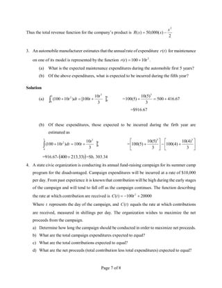 Page 7 of 8
Thus the total revenue function for the company’s product is
2
)
(
000
,
50
)
(
2
x
x
x
R 

3. An automobile manufacturer estimates that the annual rate of expenditure )
(t
r for maintenance
on one of its model is represented by the function 2
10
100
)
( t
t
r 
 .
(a) What is the expected maintenance expenditures during the automobile first 5 years?
(b) Of the above expenditures, what is expected to be incurred during the fifth year?
Solution
(a) 5
0
3
5
0
2
3
10
100
[
)
10
100
(
t
t
dt
t 


 = 67
.
416
500
3
)
5
(
10
)
5
(
100
3



=$916.67
(b) Of these expenditures, those expected to be incurred during the firth year are
estimated as
5
4
3
5
4
2
3
10
100
)
10
100
(
t
t
dt
t 


 = 














3
)
4
(
10
)
4
(
100
3
)
5
(
10
)
5
(
100
3
3
=916.67- 
)
33
.
213
400 =Sh. 303.34
4. A state civic organization is conducting its annual fund-raising campaign for its summer camp
program for the disadvantaged. Campaign expenditures will be incurred at a rate of $10,000
per day. From past experience it is known that contribution will be high during the early stages
of the campaign and will tend to fall off as the campaign continues. The function describing
the rate at which contribution are received is 20000
100
)
( 2


 t
t
C
Where t represents the day of the campaign, and )
(t
C equals the rate at which contributions
are received, measured in shillings per day. The organization wishes to maximize the net
proceeds from the campaign.
a) Determine how long the campaign should be conducted in order to maximize net proceeds.
b) What are the total campaign expenditures expected to equal?
c) What are the total contributions expected to equal?
d) What are the net proceeds (total contribution less total expenditures) expected to equal?
 