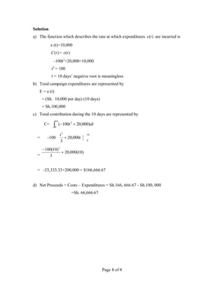 Page 8 of 8
Solution
a) The function which describes the rate at which expenditures )
(t
e are incurred is
e (t)=10,000
)
(t
C = )
(t
e
-100t2
+20,000=10,000
t2
= 100
t = 10 days’ negative root is meaningless
b) Total campaign expenditures are represented by
E = e (t)
= (Sh. 10,000 per day) (10 days)
= Sh.100,000
c) Total contribution during the 10 days are represented by
C= dt
t )
000
,
20
100
(
10
0
2



= -100
10
0
3
000
,
20
3
t
t

=
)
10
(
000
,
20
3
)
10
(
100 3


= -33,333.33+200,000 = $166,666.67
d) Net Proceeds = Costs – Expenditures = Sh.166, 666.67 - Sh.100, 000
=Sh. 66,666.67
 