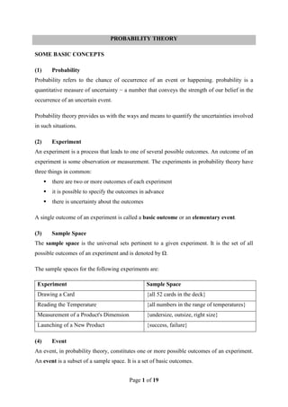 Page 1 of 19
PROBABILITY THEORY
SOME BASIC CONCEPTS
(1) Probability
Probability refers to the chance of occurrence of an event or happening. probability is a
quantitative measure of uncertainty − a number that conveys the strength of our belief in the
occurrence of an uncertain event.
Probability theory provides us with the ways and means to quantify the uncertainties involved
in such situations.
(2) Experiment
An experiment is a process that leads to one of several possible outcomes. An outcome of an
experiment is some observation or measurement. The experiments in probability theory have
three things in common:
 there are two or more outcomes of each experiment
 it is possible to specify the outcomes in advance
 there is uncertainty about the outcomes
A single outcome of an experiment is called a basic outcome or an elementary event.
(3) Sample Space
The sample space is the universal sets pertinent to a given experiment. It is the set of all
possible outcomes of an experiment and is denoted by Ω.
The sample spaces for the following experiments are:
Experiment Sample Space
Drawing a Card {all 52 cards in the deck}
Reading the Temperature {all numbers in the range of temperatures}
Measurement of a Product's Dimension {undersize, outsize, right size}
Launching of a New Product {success, failure}
(4) Event
An event, in probability theory, constitutes one or more possible outcomes of an experiment.
An event is a subset of a sample space. It is a set of basic outcomes.
 
