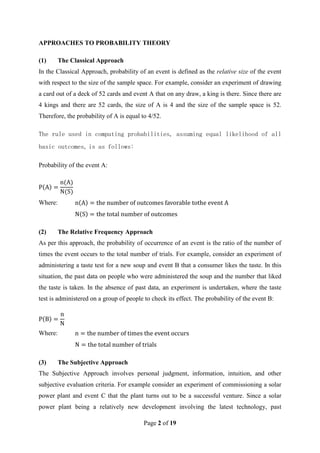 Page 2 of 19
APPROACHES TO PROBABILITY THEORY
(1) The Classical Approach
In the Classical Approach, probability of an event is defined as the relative size of the event
with respect to the size of the sample space. For example, consider an experiment of drawing
a card out of a deck of 52 cards and event A that on any draw, a king is there. Since there are
4 kings and there are 52 cards, the size of A is 4 and the size of the sample space is 52.
Therefore, the probability of A is equal to 4/52.
The rule used in computing probabilities, assuming equal likelihood of all
basic outcomes, is as follows:
Probability of the event A:
Where:
(2) The Relative Frequency Approach
As per this approach, the probability of occurrence of an event is the ratio of the number of
times the event occurs to the total number of trials. For example, consider an experiment of
administering a taste test for a new soup and event B that a consumer likes the taste. In this
situation, the past data on people who were administered the soup and the number that liked
the taste is taken. In the absence of past data, an experiment is undertaken, where the taste
test is administered on a group of people to check its effect. The probability of the event B:
Where:
(3) The Subjective Approach
The Subjective Approach involves personal judgment, information, intuition, and other
subjective evaluation criteria. For example consider an experiment of commissioning a solar
power plant and event C that the plant turns out to be a successful venture. Since a solar
power plant being a relatively new development involving the latest technology, past
 