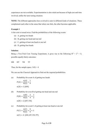 Page 3 of 19
experiences are not available. Experimentation is also ruled out because of high cost and time
involved, unlike the taste testing situation.
NOTE: The different approaches have evolved to cater to different kinds of situations. These
complement each other in the sense that where one fails, the other becomes applicable.
Example 1
A fair coin is tossed twice. Find the probabilities of the following events:
(a) A, getting two heads
(b) B, getting one head and one tail
(c) C, getting at least one head or one tail
(d) D, getting four heads
Solution:
Being a Two-Trial Coin Tossing Experiment, it gives rise to the following On
= 2n
= 4,
possible equally likely outcomes:
HH HT TH TT
Thus, for the sample space: N(S) = 4
We can use the Classical Approach to find out the required probabilities.
(a) Probability for event A of getting two heads
(b) Probability for even B of getting one head and one tail
(c) Probability for event C of getting at least one head or one tail
 