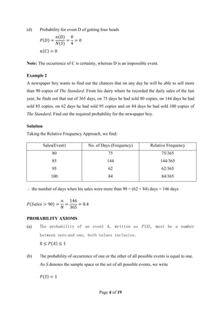 Page 4 of 19
(d) Probability for event D of getting four heads
Note: The occurrence of C is certainty, whereas D is an impossible event.
Example 2
A newspaper boy wants to find out the chances that on any day he will be able to sell more
than 90 copies of The Standard. From his dairy where he recorded the daily sales of the last
year, he finds out that out of 365 days, on 75 days he had sold 80 copies, on 144 days he had
sold 85 copies, on 62 days he had sold 95 copies and on 84 days he had sold 100 copies of
The Standard. Find out the required probability for the newspaper boy.
Solution
Taking the Relative Frequency Approach, we find:
Sales(Event) No. of Days (Frequency) Relative Frequency
80 75 75/365
85 144 144/365
95 62 62/365
100 84 84/365
 the number of days when his sales were more than 90 = (62 + 84) days = 146 days
PROBABILITY AXIOMS
(a) The probability of an event A, written as P(A), must be a number
between zero and one, both values inclusive.
(b) The probability of occurrence of one or the other of all possible events is equal to one.
As S denotes the sample space or the set of all possible events, we write
 