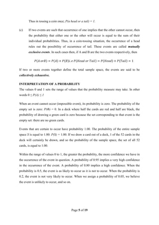 Page 5 of 19
Thus in tossing a coin once; P(a head or a tail) = 1.
(c) If two events are such that occurrence of one implies that the other cannot occur, then
the probability that either one or the other will occur is equal to the sum of their
individual probabilities. Thus, in a coin-tossing situation, the occurrence of a head
rules out the possibility of occurrence of tail. These events are called mutually
exclusive events. In such cases then, if A and B are the two events respectively, then
If two or more events together define the total sample space, the events are said to be
collectively exhaustive.
INTERPRETATION OF A PROBABILITY
The values 0 and 1 sets the range of values that the probability measure may take. In other
words 0 ≤ P(A) ≤ 1
When an event cannot occur (impossible event), its probability is zero. The probability of the
empty set is zero: P(Φ) = 0. In a deck where half the cards are red and half are black, the
probability of drawing a green card is zero because the set corresponding to that event is the
empty set: there are no green cards.
Events that are certain to occur have probability 1.00. The probability of the entire sample
space S is equal to 1.00: P(S) = 1.00. If we draw a card out of a deck, 1 of the 52 cards in the
deck will certainly be drawn, and so the probability of the sample space, the set of all 52
cards, is equal to 1.00.
Within the range of values 0 to 1, the greater the probability, the more confidence we have in
the occurrence of the event in question. A probability of 0.95 implies a very high confidence
in the occurrence of the event. A probability of 0.80 implies a high confidence. When the
probability is 0.5, the event is as likely to occur as it is not to occur. When the probability is
0.2, the event is not very likely to occur. When we assign a probability of 0.05, we believe
the event is unlikely to occur, and so on.
 
