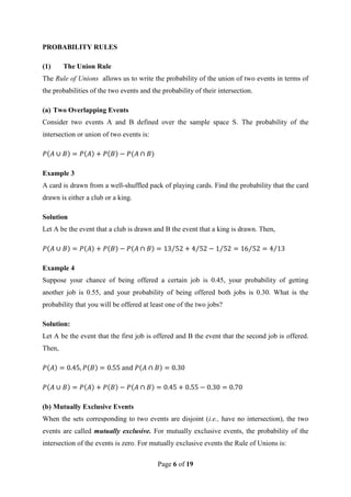 Page 6 of 19
PROBABILITY RULES
(1) The Union Rule
The Rule of Unions allows us to write the probability of the union of two events in terms of
the probabilities of the two events and the probability of their intersection.
(a) Two Overlapping Events
Consider two events A and B defined over the sample space S. The probability of the
intersection or union of two events is:
Example 3
A card is drawn from a well-shuffled pack of playing cards. Find the probability that the card
drawn is either a club or a king.
Solution
Let A be the event that a club is drawn and B the event that a king is drawn. Then,
Example 4
Suppose your chance of being offered a certain job is 0.45, your probability of getting
another job is 0.55, and your probability of being offered both jobs is 0.30. What is the
probability that you will be offered at least one of the two jobs?
Solution:
Let A be the event that the first job is offered and B the event that the second job is offered.
Then,
(b) Mutually Exclusive Events
When the sets corresponding to two events are disjoint (i.e., have no intersection), the two
events are called mutually exclusive. For mutually exclusive events, the probability of the
intersection of the events is zero. For mutually exclusive events the Rule of Unions is:
 