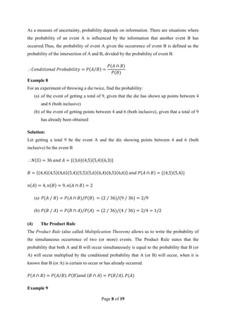 Page 8 of 19
As a measure of uncertainty, probability depends on information. There are situations where
the probability of an event A is influenced by the information that another event B has
occurred.Thus, the probability of event A given the occurrence of event B is defined as the
probability of the intersection of A and B, divided by the probability of event B.

Example 8
For an experiment of throwing a die twice, find the probability:
(a) of the event of getting a total of 9, given that the die has shown up points between 4
and 6 (both inclusive)
(b) of the event of getting points between 4 and 6 (both inclusive), given that a total of 9
has already been obtained
Solution:
Let getting a total 9 be the event A and the die showing points between 4 and 6 (both
inclusive) be the event B

(a)
(b)
(4) The Product Rule
The Product Rule (also called Multiplication Theorem) allows us to write the probability of
the simultaneous occurrence of two (or more) events. The Product Rule states that the
probability that both A and B will occur simultaneously is equal to the probability that B (or
A) will occur multiplied by the conditional probability that A (or B) will occur, when it is
known that B (or A) is certain to occur or has already occurred.
Example 9
 