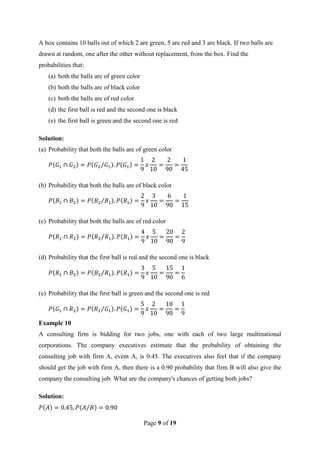 Page 9 of 19
A box contains 10 balls out of which 2 are green, 5 are red and 3 are black. If two balls are
drawn at random, one after the other without replacement, from the box. Find the
probabilities that:
(a) both the balls are of green color
(b) both the balls are of black color
(c) both the balls are of red color
(d) the first ball is red and the second one is black
(e) the first ball is green and the second one is red
Solution:
(a) Probability that both the balls are of green color
(b) Probability that both the balls are of black color
(c) Probability that both the balls are of red color
(d) Probability that the first ball is red and the second one is black
(e) Probability that the first ball is green and the second one is red
Example 10
A consulting firm is bidding for two jobs, one with each of two large multinational
corporations. The company executives estimate that the probability of obtaining the
consulting job with firm A, event A, is 0.45. The executives also feel that if the company
should get the job with firm A, then there is a 0.90 probability that firm B will also give the
company the consulting job. What are the company's chances of getting both jobs?
Solution:
 
