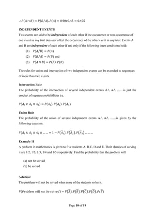 Page 10 of 19

INDEPENDENT EVENTS
Two events are said to be independent of each other if the occurrence or non-occurrence of
one event in any trial does not affect the occurrence of the other event in any trial. Events A
and B are independent of each other if and only if the following three conditions hold:
(1)
(2) and
(3)
The rules for union and intersection of two independent events can be extended to sequences
of more than two events.
Intersection Rule
The probability of the intersection of several independent events A1, A2, ……is just the
product of separate probabilities i.e.
Union Rule
The probability of the union of several independent events A1, A2, ……is given by the
following equation.
Example 11
A problem in mathematics is given to five students A, B,C, D and E. Their chances of solving
it are 1/2, 1/3, 1/3, 1/4 and 1/5 respectively. Find the probability that the problem will
(a) not be solved
(b) be solved
Solution:
The problem will not be solved when none of the students solve it.
 
