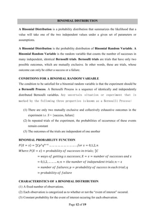 Page 12 of 19
BINOMIAL DISTRIBUTION
A Binomial Distribution is a probability distribution that summarizes the likelihood that a
value will take one of the two independent values under a given set of parameters or
assumptions.
A Binomial Distribution is the probability distribution of Binomial Random Variable. A
Binomial Random Variable is the random variable that counts the number of successes in
many independent, identical Bernoulli trials. Bernoulli trials are trials that have only two
possible outcomes, which are mutually exclusive. In other words, these are trials, whose
outcome can only be either a success or a failure.
CONDITIONS FOR A BINOMIAL RANDOM VARIABLE
The condition to be satisfied for a binomial random variable is that the experiment should be
a Bernoulli Process. A Bernoulli Process is a sequence of identically and independently
distributed Bernoulli variables. Any uncertain situation or experiment that is
marked by the following three properties is known as a Bernoulli Process:
(1) There are only two mutually exclusive and collectively exhaustive outcomes in the
experiment i.e. S = {success, failure}
(2) In repeated trials of the experiment, the probabilities of occurrence of these events
remain constant
(3) The outcomes of the trials are independent of one another
BINOMIAL PROBABILITY FUNCTION
CHARACTERISTICS OF A BINOMIAL DISTRIBUTION
(1) A fixed number of observations.
(2) Each observation is categorized as to whether or not the “event of interest” occured.
(3) Constant probability for the event of interest occuring for each observation.
 
