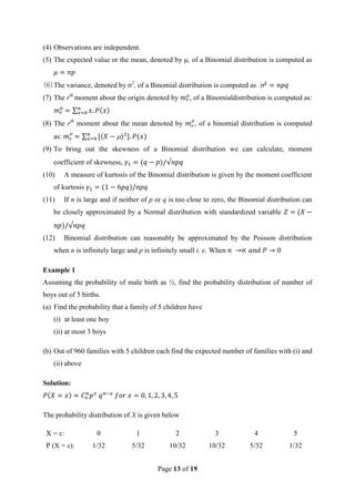 Page 13 of 19
(4) Observations are independent.
(5) The expected value or the mean, denoted by μ, of a Binomial distribution is computed as
(6)The variance, denoted by σ2
, of a Binomial distribution is computed as
(7) The rth
moment about the origin denoted by , of a Binomialdistribution is computed as:
(8) The rth
moment about the mean denoted by , of a binomial distribution is computed
as:
(9) To bring out the skewness of a Binomial distribution we can calculate, moment
coefficient of skewness,
(10) A measure of kurtosis of the Binomial distribution is given by the moment coefficient
of kurtosis
(11) If n is large and if neither of p or q is too close to zero, the Binomial distribution can
be closely approximated by a Normal distribution with standardized variable
(12) Binomial distribution can reasonably be approximated by the Poisson distribution
when n is infinitely large and p is infinitely small i. e. When
Example 1
Assuming the probability of male birth as ½, find the probability distribution of number of
boys out of 5 births.
(a) Find the probability that a family of 5 children have
(i) at least one boy
(ii) at most 3 boys
(b) Out of 960 families with 5 children each find the expected number of families with (i) and
(ii) above
Solution:
The probability distribution of X is given below
X = x: 0 1 2 3 4 5
P (X = x): 1/32 5/32 10/32 10/32 5/32 1/32
 