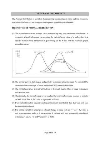 Page 15 of 19
THE NORMAL DISTRIBUTION
The Normal Distribution is useful in characterizing uncertainties in many real-life processes,
in statistical inferences, and in approximating other probability distributions.
PROPERTIES OF NORMAL DISTRIBUTION
(1) The normal curve is not a single curve representing only one continuous distribution. It
represents a family of normal curves; since for each different value of μ and σ, there is a
specific normal curve different in its positioning on the X-axis and the extent of spread
around the mean.
(2) The normal curve is bell-shaped and perfectly symmetric about its mean. As a result 50%
of the area lies to the right of mean and balance 50% to the left of mean.
(3) The normal curve has a (relative) kurtosis of 0, which means it has average peakedness
and is mesokurtic.
(4) Theoretically, the normal curve never touches the horizontal axis and extends to infinity
on both sides. That is the curve is asymptotic to X-axis.
(5) If several independent random variables are normally distributed, then their sum will also
be normally distributed.
(6) If a normal variable X under goes a linear change in scale such as Y = aX + b, where a
and b are constants and a ≠ 0; the resultant Y variable will also be normally distributed
with mean = a E(X) + b and Variance = a2
V(X).
 