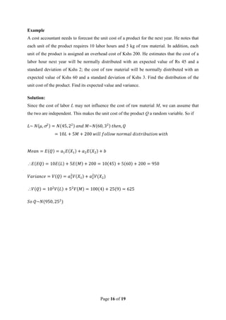 Page 16 of 19
Example
A cost accountant needs to forecast the unit cost of a product for the next year. He notes that
each unit of the product requires 10 labor hours and 5 kg of raw material. In addition, each
unit of the product is assigned an overhead cost of Kshs 200. He estimates that the cost of a
labor hour next year will be normally distributed with an expected value of Rs 45 and a
standard deviation of Kshs 2; the cost of raw material will be normally distributed with an
expected value of Kshs 60 and a standard deviation of Kshs 3. Find the distribution of the
unit cost of the product. Find its expected value and variance.
Solution:
Since the cost of labor L may not influence the cost of raw material M, we can assume that
the two are independent. This makes the unit cost of the product Q a random variable. So if


 