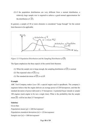 Page 18 of 19
(2) if the population distributions are very different from a normal distribution, a
relatively large sample size is required to achieve a good normal approximation for
the distribution of .
In general, a sample of 30 or more elements is considered “Large Enough” for the central
limit theorem to be applicable.
Figure 12-5 Population Distribution and the Sampling Distribution of
The figure emphasizes the three aspects of the central limit theorem:
(1) When the sample size is large enough, the sampling distribution of is normal
(2) The expected value of is
(3) The standard deviation of is
Example
ABC Tool Company makes Laser XR; a special engine used in speedboats. The company’s
engineers believe that the engine delivers an average power of 220 horsepower, and that the
standard deviation of power delivered is 15 horsepower. A potential buyer intends to sample
100 engines (each engine to be run a single time). What is the probability that the sample
mean will be less than 217 horsepower?
Solution:
Given that:
 