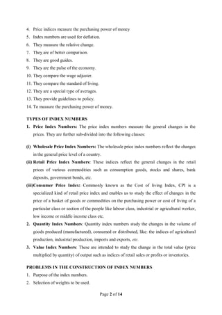 Page 2 of 14
4. Price indices measure the purchasing power of money
5. Index numbers are used for deflation.
6. They measure the relative change.
7. They are of better comparison.
8. They are good guides.
9. They are the pulse of the economy.
10. They compare the wage adjuster.
11. They compare the standard of living.
12. They are a special type of averages.
13. They provide guidelines to policy.
14. To measure the purchasing power of money.
TYPES OF INDEX NUMBERS
1. Price Index Numbers: The price index numbers measure the general changes in the
prices. They are further sub-divided into the following classes:
(i) Wholesale Price Index Numbers: The wholesale price index numbers reflect the changes
in the general price level of a country.
(ii) Retail Price Index Numbers: These indices reflect the general changes in the retail
prices of various commodities such as consumption goods, stocks and shares, bank
deposits, government bonds, etc.
(iii)Consumer Price Index: Commonly known as the Cost of living Index, CPI is a
specialized kind of retail price index and enables us to study the effect of changes in the
price of a basket of goods or commodities on the purchasing power or cost of living of a
particular class or section of the people like labour class, industrial or agricultural worker,
low income or middle income class etc.
2. Quantity Index Numbers: Quantity index numbers study the changes in the volume of
goods produced (manufactured), consumed or distributed, like: the indices of agricultural
production, industrial production, imports and exports, etc.
3. Value Index Numbers: These are intended to study the change in the total value (price
multiplied by quantity) of output such as indices of retail sales or profits or inventories.
PROBLEMS IN THE CONSTRUCTION OF INDEX NUMBERS
1. Purpose of the index numbers.
2. Selection of weights to be used.
 