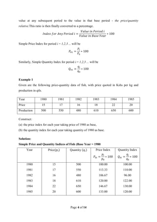 Page 4 of 14
value at any subsequent period to the value in that base period - the price/quantity
relative.This ratio is then finally converted to a percentage.
𝐼𝑛𝑑𝑒𝑥 𝑓𝑜𝑟 𝐴𝑛𝑦 𝑃𝑒𝑟𝑖𝑜𝑑 𝑖 =
𝑉𝑎𝑙𝑢𝑒 𝑖𝑛 𝑃𝑒𝑟𝑖𝑜𝑑 𝑖
𝑉𝑎𝑙𝑢𝑒 𝑖𝑛 𝐵𝑎𝑠𝑒 𝑌𝑒𝑎𝑟
∗ 100
Simple Price Index for period i = 1,2,3 ... will be
𝑃01 =
𝑃𝑖
𝑃0
∗ 100
Similarly, Simple Quantity Index for period i = 1,2,3 ... will be
𝑄01 =
𝑞𝑖
𝑞0
∗ 100
Example 1
Given are the following price-quantity data of fish, with price quoted in Kshs per kg and
production in qtls.
Year 1980 1981 1982 1983 1984 1985
Price 15 17 16 18 22 20
Production 500 550 480 610 650 600
Construct:
(a) the price index for each year taking price of 1980 as base,
(b) the quantity index for each year taking quantity of 1980 as base.
Solution:
Simple Price and Quantity Indices of Fish (Base Year = 1980
Year Price(𝑝𝑖) Quantity (𝑞𝑖) Price Index
𝑃0𝑖 =
𝑝𝑖
𝑝0
∗ 100
Quantity Index
𝑄0𝑖 =
𝑞𝑖
𝑞0
∗ 100
1980 15 500 100.00 100.00
1981 17 550 113.33 110.00
1982 16 480 106.67 96.00
1983 18 610 120.00 122.00
1984 22 650 146.67 130.00
1985 20 600 133.00 120.00
 
