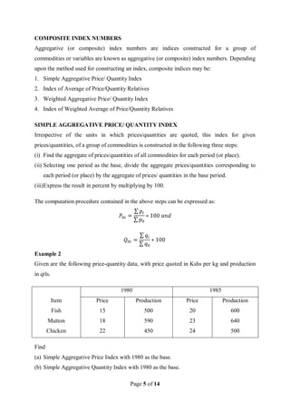 Page 5 of 14
COMPOSITE INDEX NUMBERS
Aggregative (or composite) index numbers are indices constructed for a group of
commodities or variables are known as aggregative (or composite) index numbers. Depending
upon the method used for constructing an index, composite indices may be:
1. Simple Aggregative Price/ Quantity Index
2. Index of Average of Price/Quantity Relatives
3. Weighted Aggregative Price/ Quantity Index
4. Index of Weighted Average of Price/Quantity Relatives
SIMPLE AGGREGATIVE PRICE/ QUANTITY INDEX
Irrespective of the units in which prices/quantities are quoted, this index for given
prices/quantities, of a group of commodities is constructed in the following three steps:
(i) Find the aggregate of prices/quantities of all commodities for each period (or place).
(ii) Selecting one period as the base, divide the aggregate prices/quantities corresponding to
each period (or place) by the aggregate of prices/ quantities in the base period.
(iii)Express the result in percent by multiplying by 100.
The computation procedure contained in the above steps can be expressed as:
𝑃0𝑖 =
∑ 𝑝𝑖
∑ 𝑝0
∗ 100 𝑎𝑛𝑑
𝑄0𝑖 =
∑ 𝑞𝑖
∑ 𝑞0
∗ 100
Example 2
Given are the following price-quantity data, with price quoted in Kshs per kg and production
in qtls.
1980 1985
Item Price Production Price Production
Fish 15 500 20 600
Mutton 18 590 23 640
Chicken 22 450 24 500
Find
(a) Simple Aggregative Price Index with 1980 as the base.
(b) Simple Aggregative Quantity Index with 1980 as the base.
 