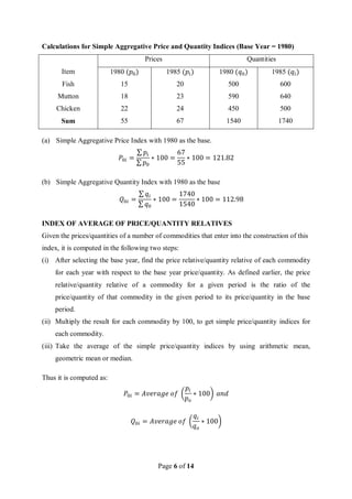 Page 6 of 14
Calculations for Simple Aggregative Price and Quantity Indices (Base Year = 1980)
Prices Quantities
Item 1980 (𝑝0) 1985 (𝑝𝑖) 1980 (𝑞0) 1985 (𝑞𝑖)
Fish 15 20 500 600
Mutton 18 23 590 640
Chicken 22 24 450 500
Sum 55 67 1540 1740
(a) Simple Aggregative Price Index with 1980 as the base.
𝑃0𝑖 =
∑ 𝑝𝑖
∑ 𝑝0
∗ 100 =
67
55
∗ 100 = 121.82
(b) Simple Aggregative Quantity Index with 1980 as the base
𝑄0𝑖 =
∑ 𝑞𝑖
∑ 𝑞0
∗ 100 =
1740
1540
∗ 100 = 112.98
INDEX OF AVERAGE OF PRICE/QUANTITY RELATIVES
Given the prices/quantities of a number of commodities that enter into the construction of this
index, it is computed in the following two steps:
(i) After selecting the base year, find the price relative/quantity relative of each commodity
for each year with respect to the base year price/quantity. As defined earlier, the price
relative/quantity relative of a commodity for a given period is the ratio of the
price/quantity of that commodity in the given period to its price/quantity in the base
period.
(ii) Multiply the result for each commodity by 100, to get simple price/quantity indices for
each commodity.
(iii) Take the average of the simple price/quantity indices by using arithmetic mean,
geometric mean or median.
Thus it is computed as:
𝑃0𝑖 = 𝐴𝑣𝑒𝑟𝑎𝑔𝑒 𝑜𝑓 (
𝑝𝑖
𝑝𝑜
∗ 100) 𝑎𝑛𝑑
𝑄0𝑖 = 𝐴𝑣𝑒𝑟𝑎𝑔𝑒 𝑜𝑓 (
𝑞𝑖
𝑞𝑜
∗ 100)
 