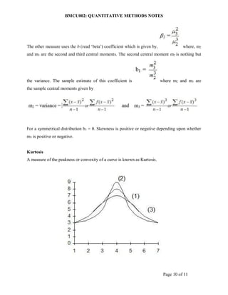 BMCU002: QUANTITATIVE METHODS NOTES
Page 10 of 11
The other measure uses the b (read ‘beta’) coefficient which is given by, where, m2
and m3 are the second and third central moments. The second central moment m2 is nothing but
the variance. The sample estimate of this coefficient is where m2 and m3 are
the sample central moments given by
For a symmetrical distribution b1 = 0. Skewness is positive or negative depending upon whether
m3 is positive or negative.
Kurtosis
A measure of the peakness or convexity of a curve is known as Kurtosis.
 