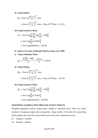 Page 9 of 14
ii) Using Median
P0i = Size of (
N + 1
2
)
th
item
= Size of (
3 + 1
2
)
th
item = Size of 2nd
item = 111.11
iii) Using Geometric Mean
𝑃0𝑖 = 𝐴𝑛𝑡𝑖 Log [
1
𝑁
∑ log(
𝑝𝑖
𝑝0
∗ 100)]
= 𝐴𝑛𝑡𝑖 Log[
1
3
(6.2689)]
= 𝐴𝑛𝑡𝑖 Log[2.08963] = 122.92
b) Index of Average of Quantity Relatives (base year 1980)
i) Using Arithmetic Mean
Q0i =
∑ (
qi
q0
∗ 100)
N
=
370.19
3
= 123.39
ii) Using Median
Q0i = Size of (
N + 1
2
)
th
item
= Size of (
3 + 1
2
)
th
item = Size of 2nd
item = 127.78
iii) Using Geometric Mean
𝑄0𝑖 = 𝐴𝑛𝑡𝑖 Log[
1
𝑁
∑ log(
𝑞𝑖
𝑞0
∗ 100)]
= 𝐴𝑛𝑡𝑖 Log[
1
3
(6.1603)]
= 𝐴𝑛𝑡𝑖 Log[2.05343] = 113.092
WEIGHTED AGGREGATIVE PRICE/QUANTITY INDICES
Weighted aggregative indices assign proper weights to individual items. There are various
methods of assigning weights and consequently a large number of formulae for constructing
index numbers have been devised of which some of the most important ones are:
(i) Laspeyre’ s method
(ii) Paasche’ s method
 
