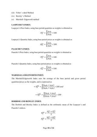 Page 10 of 14
(iii) Fisher’ s ideal Method
(iv) Bowley’ s Method
(v) Marshall- Edgeworth method
LASPEYRE’S INDEX
Laspeyre’s Price Index, using base period quantities as weights is obtained as
𝑃0𝑖
𝐿𝑎
=
∑ 𝑝𝑖𝑞0
∑ 𝑝0𝑞0
∗ 100
Laspeyre’s Quantity Index, using base period prices as weights is obtained as
𝑄0𝑖
𝐿𝑎
=
∑ 𝑞𝑖𝑝0
∑ 𝑞0𝑝0
∗ 100
PAASCHE’S INDEX
Paasche’s Price Index, using base period quantities as weights is obtained as
𝑃0𝑖
𝑃𝑎
=
∑ 𝑝𝑖𝑞𝑖
∑ 𝑝0𝑞𝑖
∗ 100
Paasche’s Quantity Index, using base period prices as weights is obtained as
𝑃0𝑖
𝑃𝑎
=
∑ 𝑞𝑖𝑝𝑖
∑ 𝑞0𝑝𝑖
∗ 100
MARSHALL-EDGEWORTH INDEX
The Marshall-Edgeworth Index uses the average of the base period and given period
quantities/prices as the weights, and is expressed as
= P0i
ME
=
∑(𝑞0𝑝𝑖 + 𝑞𝑖𝑝𝑖)
∑(𝑞0𝑝0 + 𝑞𝑖𝑝0)
∗ 100 𝑎𝑛𝑑
= P0i
ME
=
∑(𝑝0𝑞𝑖 + 𝑝𝑖𝑞𝑖)
∑(𝑝0𝑞0 + 𝑝𝑖𝑞0)
∗ 100
DORBISH AND BOWLEY INDEX
The Dorbish and Bowley Index is defined as the arithmetic mean of the Laspeyre’s and
Paasche’s indices.
𝑃0𝑖
𝐷𝐵
=
𝑃0𝑖
𝐿𝑎
+ 𝑃0𝑖
𝑃𝑎
2
𝑃0𝑖
𝐷𝐵
=
𝑄0𝑖
𝐿𝑎
+ 𝑄0𝑖
𝑃𝑎
2
 