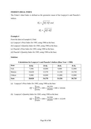 Page 11 of 14
FISHER’S IDEAL INDEX
The Fisher’s Ideal Index is defined as the geometric mean of the Laspeyre’s and Paasche’s
indices.
𝑃0𝑖
𝐹
= √𝑃0𝑖
𝐿𝑎
. 𝑃𝑂𝑖
𝑃𝑎
𝑎𝑛𝑑
𝑄0𝑖
𝐹
= √𝑄0𝑖
𝐿𝑎
. 𝑄𝑂𝑖
𝑃𝑎
Example 4
From the data in Example 6.2 find:
(a) Laspeyre’s Price Index for 1985, using 1980 as the base.
(b) Laspeyre’s Quantity Index for 1985, using 1980 as the base.
(c) Paasche’s Price Index for 1985, using 1980 as the base.
(d) Paasche’s Quantity Index for 1985, using 1980 as the base.
Solution:
Calculations for Laspeyre’s and Paasche’s Indices (Base Year = 1980)
Item 𝐩𝟎𝐪𝟎 𝐩𝟏𝐪𝟎 𝐩𝟎𝐪𝟏 𝐩𝟏𝐪𝟏
Fish 7,500 10,000 9,000 12,000
Mutton 10,620 13,570 11,520 14,720
Chiken 9,900 10,800 11,000 12,000
Sum 28,020 34,370 31,520 38,720
(a) Laspeyre’s Price Index for 1985, using 1980 as the base
𝑃0𝑖
𝐿𝑎
=
∑ 𝑝𝑖𝑞0
∑ 𝑝0𝑞0
∗ 100 =
34,370
28,020
∗ 100 = 122.66
(b) Laspeyre’s Quantity Index for 1985, using 1980 as the base
𝑄0𝑖
𝐿𝑎
=
∑ 𝑞𝑖𝑝0
∑ 𝑞0𝑝0
∗ 100 =
31,520
28,020
∗ 100 = 112.49
 