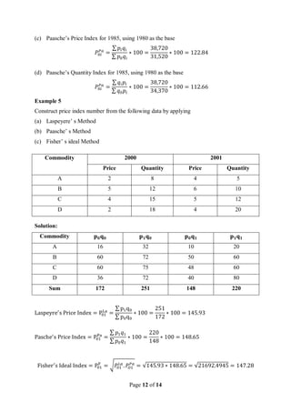 Page 12 of 14
(c) Paasche’s Price Index for 1985, using 1980 as the base
𝑃0𝑖
𝑃𝑎
=
∑ 𝑝𝑖𝑞𝑖
∑ 𝑝0𝑞𝑖
∗ 100 =
38,720
31,520
∗ 100 = 122.84
(d) Paasche’s Quantity Index for 1985, using 1980 as the base
𝑃0𝑖
𝑃𝑎
=
∑ 𝑞𝑖𝑝𝑖
∑ 𝑞0𝑝𝑖
∗ 100 =
38,720
34,370
∗ 100 = 112.66
Example 5
Construct price index number from the following data by applying
(a) Laspeyere’ s Method
(b) Paasche’ s Method
(c) Fisher’ s ideal Method
Commodity 2000 2001
Price Quantity Price Quantity
A 2 8 4 5
B 5 12 6 10
C 4 15 5 12
D 2 18 4 20
Solution:
Commodity 𝐩𝟎𝐪𝟎 𝐩𝟏𝐪𝟎 𝐩𝟎𝐪𝟏 𝐩𝟏𝐪𝟏
A 16 32 10 20
B 60 72 50 60
C 60 75 48 60
D 36 72 40 80
Sum 172 251 148 220
Laspeyre′
s Price Index = P01
La
=
∑ p1q0
∑ p0q0
∗ 100 =
251
172
∗ 100 = 145.93
Pasche′
s Price Index = P01
Pa
=
∑ 𝑝1𝑞1
∑ 𝑝0𝑞1
∗ 100 =
220
148
∗ 100 = 148.65
Fisher′
s Ideal Index = P01
F
= √𝑃
01
𝐿𝑎
. 𝑃
𝑂1
𝑃𝑎
= √145.93 ∗ 148.65 = √21692.4945 = 147.28
 