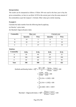 Page 13 of 14
Interpretation:
The results can be interpreted as follows: If Kshs 100 were used in the base year to buy the
given commodities, we have to use Kshs 145.90 in the current year to buy the same amount of
the commodities as per the Laspeyre’ s formula. Other values give similar meaning.
Example 6
Calculate the index number from the following data by applying
(a) Bowley’ s price index
(b) Marshall- Edgeworth price index
Commodity Base year Current year
Quantity Price Quantity Price
A 10 3 8 4
B 20 15 15 20
C 2 25 3 30
Solution:
Commodity 𝐩𝟎𝐪𝟎 𝐩𝟏𝐪𝟎 𝐩𝟎𝐪𝟏 𝐩𝟏𝐪𝟏
A 30 40 24 32
B 300 400 225 300
C 50 60 75 90
Sum 380 500 324 422
Dorbish and Bowley Index = P01
DB
=
P01
La
+ P01
Pa
2
=
1
2
[
p1q0
p0p0
+
p1q1
p0q1
] ∗ 100
=
1
2
[
500
380
+
422
324
] ∗ 100
=
1
2
[1.316 + 1.302] ∗ 100
=
1
2
[1.316 + 1.302] ∗ 100
=
1
2
[2.168] ∗ 100 = 130.9
Marshall − Edgeworth Index = P01
ME
=
∑(𝑞0𝑝1 + 𝑞1𝑝1)
∑(𝑞0𝑝0 + 𝑞1𝑝0)
∗ 100
 