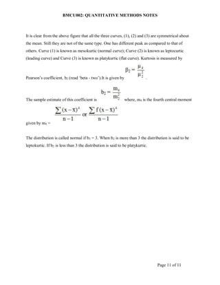 BMCU002: QUANTITATIVE METHODS NOTES
Page 11 of 11
It is clear from the above figure that all the three curves, (1), (2) and (3) are symmetrical about
the mean. Still they are not of the same type. One has different peak as compared to that of
others. Curve (1) is known as mesokurtic (normal curve); Curve (2) is known as leptocurtic
(leading curve) and Curve (3) is known as platykurtic (flat curve). Kurtosis is measured by
Pearson’s coefficient, b2 (read ‘beta - two’).It is given by .
The sample estimate of this coefficient is where, m4 is the fourth central moment
given by m4 =
The distribution is called normal if b2 = 3. When b2 is more than 3 the distribution is said to be
leptokurtic. If b2 is less than 3 the distribution is said to be platykurtic.
 