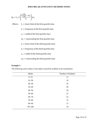 BMCU002: QUANTITATIVE METHODS NOTES
Page 10 of 13
Q3 = l3 + (
3 (
N
4
) − m3
f3
) xc3
Where: l1 = lower limit of the first quartile class
f1 = frequency of the first quartile class
c1 = width of the first quartile class
m1 = cf preceding the first quartile class
l3 = lower limit of the third quartile class
f3 = frequency of the third quartile class
c3 = width of the third quartile class
m3 = cf preceding the third quartile class
Example 3
The following series relates to the marks secured by students in an examination.
Marks Number of Students
0−10 11
10−20 18
20−30 25
30−40 28
40−50 30
50−60 33
60−70 22
70−80 15
80−90 12
90−100 10
 