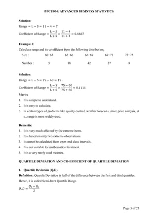 BPCU004: ADVANCED BUSINESS STATISTICS
Page 3 of 23
Solution:
Range = L − S = 11 − 4 = 7
Coefficient of Range =
L − S
L + S
=
11 − 4
11 + 4
= 0.4667
Example 2:
Calculate range and its co efficient from the following distribution.
Size : 60−63 63−66 66−69 69−72 72−75
Number : 5 18 42 27 8
Solution:
Range = L − S = 75 − 60 = 15
Coefficient of Range =
L − S
L + S
=
75 − 60
75 + 60
= 0.1111
Merits
1. It is simple to understand.
2. It is easy to calculate.
3. In certain types of problems like quality control, weather forecasts, share price analysis, et
c., range is most widely used.
Demerits:
1. It is very much affected by the extreme items.
2. It is based on only two extreme observations.
3. It cannot be calculated from open-end class intervals.
4. It is not suitable for mathematical treatment.
5. It is a very rarely used measure.
QUARTILE DEVIATION AND CO-EFFICIENT OF QUARTILE DEVIATION
1. Quartile Deviation (Q.D)
Definition: Quartile Deviation is half of the difference between the first and third quartiles.
Hence, it is called Semi-Inter Quartile Range.
𝑄. 𝐷 =
𝑄3 − 𝑄1
2
 