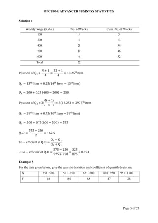 BPCU004: ADVANCED BUSINESS STATISTICS
Page 5 of 23
Solution :
Weekly Wage (Kshs.) No. of Weeks Cum. No. of Weeks
100 5 5
200 8 13
400 21 34
500 12 46
600 6 52
Total 52
Position of Q1 is
N + 1
4
=
52 + 1
4
= 13.25th
item
Q1 = 13th
Item + 0.25(14th
Item − 13th
Item)
𝑄1 = 200 + 0.25 (400 − 200) = 250
Position of Q3 is 3(
N + 1
4
) = 3(13.25) = 39.75th
item
Q3 = 39th
Item + 0.75(40th
Item − 39th
Item)
Q3 = 500 + 0.75(600 − 500) = 575
𝑄. 𝐷 =
575 − 250
2
= 162.5
Co − efficient of Q. D =
Q3 − Q1
Q3 + Q1
Co − efficient of Q. D =
575 − 250
575 + 250
=
325
825
= 0.394
Example 5
For the data given below, give the quartile deviation and coefficient of quartile deviation.
X 351−500 501−650 651−800 801−950 951−1100
F 48 189 88 47 28
 