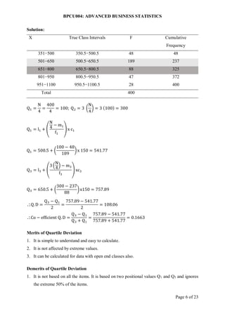 BPCU004: ADVANCED BUSINESS STATISTICS
Page 6 of 23
Solution:
X True Class Intervals F Cumulative
Frequency
351−500 350.5−500.5 48 48
501−650 500.5−650.5 189 237
651−800 650.5−800.5 88 325
801−950 800.5−950.5 47 372
951−1100 950.5−1100.5 28 400
Total 400
Q1 =
N
4
=
400
4
= 100; Q2 = 3 (
N
4
) = 3 (100) = 300
Q1 = l1 + (
N
4
− m1
f1
) x c1
Q1 = 500.5 + (
100 − 48
189
)x 150 = 541.77
Q3 = l3 + (
3 (
N
4
) − m3
f3
) xc3
Q3 = 650.5 + (
300 − 237
88
)x150 = 757.89
Q.D =
Q3 − Q1
2
=
757.89 − 541.77
2
= 108.06
Co − efficient Q. D =
Q3 − Q1
Q3 + Q1
=
757.89 − 541.77
757.89 + 541.77
= 0.1663
Merits of Quartile Deviation
1. It is simple to understand and easy to calculate.
2. It is not affected by extreme values.
3. It can be calculated for data with open end classes also.
Demerits of Quartile Deviation
1. It is not based on all the items. It is based on two positional values Q1 and Q3 and ignores
the extreme 50% of the items.
 