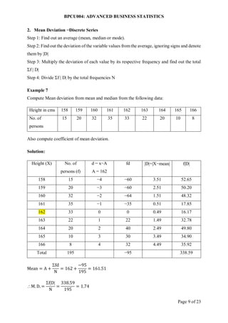 BPCU004: ADVANCED BUSINESS STATISTICS
Page 9 of 23
2. Mean Deviation −Discrete Series
Step 1: Find out an average (mean, median or mode).
Step 2: Find out the deviation of the variable values from the average, ignoring signs and denote
them by |D|
Step 3: Multiply the deviation of each value by its respective frequency and find out the total
Σf | D|
Step 4: Divide Σf | D| by the total frequencies N
Example 7
Compute Mean deviation from mean and median from the following data:
Height in cms 158 159 160 161 162 163 164 165 166
No. of
persons
15 20 32 35 33 22 20 10 8
Also compute coefficient of mean deviation.
Solution:
Height (X) No. of
persons (f)
d = x−A
A = 162
fd D=X−mean fD
158 15 −4 −60 3.51 52.65
159 20 −3 −60 2.51 50.20
160 32 −2 −64 1.51 48.32
161 35 −1 −35 0.51 17.85
162 33 0 0 0.49 16.17
163 22 1 22 1.49 32.78
164 20 2 40 2.49 49.80
165 10 3 30 3.49 34.90
166 8 4 32 4.49 35.92
Total 195 −95 338.59
Mean = A +
fd
N
= 162 +
−95
195
= 161.51
M. D. =
fD
N
=
338.59
195
= 1.74
 