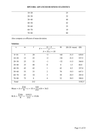BPCU004: ADVANCED BUSINESS STATISTICS
Page 11 of 23
10−20 25
20−30 32
30−40 40
40−50 42
50−60 35
60−70 10
70−80 80
Also compute co-efficient of mean deviation.
Solution:
x m f
𝑑 =
𝑚 − 𝐴
𝑐
𝐴 = 35; 𝑐 = 10
fd D=X−mean fD
0−10 5 20 −3 −60 31.5 630.0
10−20 15 25 −2 −50 21.5 537.5
20−30 25 32 −1 −32 11.5 368.0
30−40 35 40 0 0 1.5 60.0
40−50 45 42 1 42 8.5 357.0
50−60 55 35 2 70 18.5 647.5
60−70 65 10 3 30 28.5 285.0
70−80 75 8 4 32 38.5 308.0
Total 212 3192.5
Mean = A +
∑ fd
N
∗ c = 35 +
320
212
x10 = 36.5
M. D. =
∑ fD
N
=
3192.5
212
= 15.06
 
