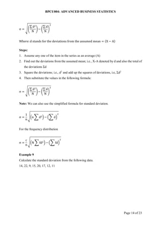 BPCU004: ADVANCED BUSINESS STATISTICS
Page 14 of 23
 = √(
∑ d2
N
)− (
∑ d
N
)
2
Where: d stands for the deviations from the assumed mean = (X − A)
Steps:
1. Assume any one of the item in the series as an average (A)
2. Find out the deviations from the assumed mean; i.e., X-A denoted by d and also the total of
the deviations Σd
3. Square the deviations; i.e., d2
and add up the squares of deviations, i.e, Σd2
4. Then substitute the values in the following formula:
 = √(
∑ d2
N
)− (
∑ d
N
)
2
Note: We can also use the simplified formula for standard deviation.
 =
1
n
√(n ∑ d2) − (∑ d)
2
For the frequency distribution
 =
c
n
√(N ∑ fd2) − (∑ fd)
2
Example 9
Calculate the standard deviation from the following data.
14, 22, 9, 15, 20, 17, 12, 11
 
