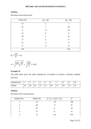 BPCU004: ADVANCED BUSINESS STATISTICS
Page 15 of 23
Solution:
Deviations from actual mean.
Values (X) (X − X) (X − X)2
14 –1 1
22 7 49
9 –6 36
15 0 0
20 4 16
17 2 4
12 –3 9
11 –4 16
120 140
X =
120
8
= 15
 = √(X − X)
2
n
= √
140
8
= 4.18
Example 10
The table below gives the marks obtained by 10 students in statistics. Calculate standard
deviation.
Student Nos : 1 2 3 4 5 6 7 8 9 10
Marks 43 48 65 57 31 60 37 48 78 59
Solution
Deviations from assumed mean
Student Nos : Marks (X) d = X − A (A = 57) d2
1 43 –14 196
2 48 –9 81
3 65 8 64
4 57 0 0
5 31 –26 676
 