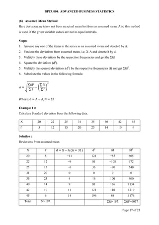 BPCU004: ADVANCED BUSINESS STATISTICS
Page 17 of 23
(b) Assumed Mean Method
Here deviation are taken not from an actual mean but from an assumed mean. Also this method
is used, if the given variable values are not in equal intervals.
Steps:
1. Assume any one of the items in the series as an assumed mean and denoted by A.
2. Find out the deviations from assumed mean, i.e, X-A and denote it by d.
3. Multiply these deviations by the respective frequencies and get the Σfd.
4. Square the deviations (d2
).
5. Multiply the squared deviations (d2
) by the respective frequencies (f) and get Σfd2
.
6. Substitute the values in the following formula:
 = √
∑ fd2
∑ f
− (
∑ fd
∑ f
)
2
Where: d = A − A, N = f
Example 11:
Calculate Standard deviation from the following data.
X 20 22 25 31 35 40 42 45
f 5 12 15 20 25 14 10 6
Solution :
Deviations from assumed mean
X f d = X − A (A = 31) d2
fd fd2
20 5 −11 121 −55 605
22 12 −9 81 −108 972
25 15 −6 36 −90 540
31 20 0 0 0 0
35 25 4 16 100 400
40 14 9 81 126 1134
42 10 11 121 110 1210
45 6 14 196 84 1176
Total N=107 fd=167 fd2
=6037
 