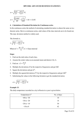 BPCU004: ADVANCED BUSINESS STATISTICS
Page 19 of 23
 = √∑ fd′2
∑ f
− (
fd′2
∑f
)
2
*C
 = √
∑ 1092
60
− (
5
60
)
2
∗ 10 = 13.45
4. Calculation of Standard Deviation for Continuous series
In the continuous series the method of calculating standard deviation is almost the same as in a
discrete series. But in a continuous series, mid-values of the class intervals are to be found out.
The step- deviation method is widely used.
The formula is,
= √∑ fd′2
N
− (
fd′2
N
)
2
*C
Where d′
=
m − A
C
; C = Class interval
Steps:
1. Find out the mid-value of each class.
2. Assume the center value as an assumed mean and denote it by A.
3. Find out d′
=
m−A
C
4. Multiply the deviations d′
by the respective frequencies and get fd′
5. Square the deviations and get 𝑑′2
.
6. Multiply the squared deviations 𝑑′2
) by the respective frequencies and get fd′2
7. Substituting the values in the following formula to get the standard deviation.
 = √∑ fd′2
N
− (
fd′2
N
)
2
*C
Example 13:
The daily temperature recorded in a city in Russia in a year is given below.
Temperature C0
No. of days
−40 to −30 10
−30 to −20 18
−20 to −10 30
−10 to 0 42
 