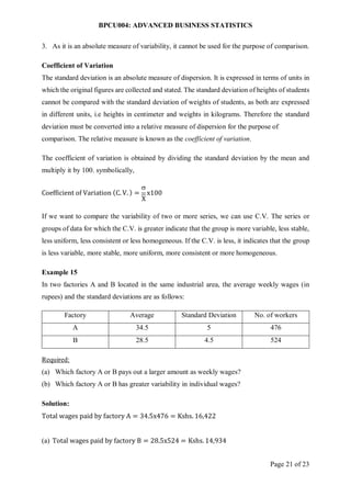 BPCU004: ADVANCED BUSINESS STATISTICS
Page 21 of 23
3. As it is an absolute measure of variability, it cannot be used for the purpose of comparison.
Coefficient of Variation
The standard deviation is an absolute measure of dispersion. It is expressed in terms of units in
which the original figures are collected and stated. The standard deviation of heights of students
cannot be compared with the standard deviation of weights of students, as both are expressed
in different units, i.e heights in centimeter and weights in kilograms. Therefore the standard
deviation must be converted into a relative measure of dispersion for the purpose of
comparison. The relative measure is known as the coefficient of variation.
The coefficient of variation is obtained by dividing the standard deviation by the mean and
multiply it by 100. symbolically,
Coefficient of Variation (C. V. ) =

X
x100
If we want to compare the variability of two or more series, we can use C.V. The series or
groups of data for which the C.V. is greater indicate that the group is more variable, less stable,
less uniform, less consistent or less homogeneous. If the C.V. is less, it indicates that the group
is less variable, more stable, more uniform, more consistent or more homogeneous.
Example 15
In two factories A and B located in the same industrial area, the average weekly wages (in
rupees) and the standard deviations are as follows:
Factory Average Standard Deviation No. of workers
A 34.5 5 476
B 28.5 4.5 524
Required:
(a) Which factory A or B pays out a larger amount as weekly wages?
(b) Which factory A or B has greater variability in individual wages?
Solution:
Total wages paid by factory A = 34.5x476 = Kshs. 16,422
(a) Total wages paid by factory B = 28.5x524 = Kshs. 14,934
 