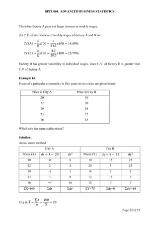 BPCU004: ADVANCED BUSINESS STATISTICS
Page 22 of 23
Therefore factory A pays out larger amount as weekly wages.
(b) C.V. of distribution of weekly wages of factory A and B are
CV (A) =

X
x100 =
5
34.5
x100 = 14.49%
CV (B) =

X
x100 =
4.5
28.5
x100 = 15.79%
Factory B has greater variability in individual wages, since C.V. of factory B is greater than
C.V of factory A.
Example 16
Prices of a particular commodity in five years in two cities are given below:
Price in City A Price in City B
20 10
22 20
19 18
23 12
16 15
Which city has more stable prices?
Solution:
Actual mean method
City A City B
Prices (X) dx = X − 20 dx2 Prices (Y) dy = Y − 15 dy2
20 0 0 10 −5 25
22 2 4 20 5 25
19 −1 1 18 3 9
23 3 9 12 −3 9
16 −4 16 15 0 0
X=100 dx dx2
Y=75 dy=0 dy2
=68
City A: X =
∑ X
n
=
100
5
= 20
 