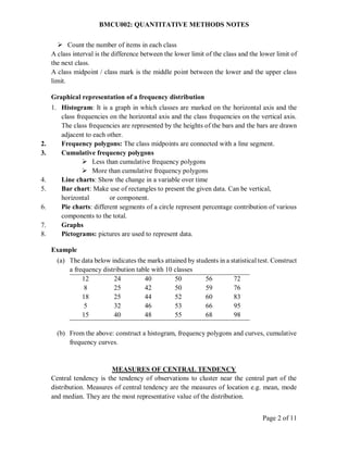 BMCU002: QUANTITATIVE METHODS NOTES
Page 2 of 11
 Count the number of items in each class
A class interval is the difference between the lower limit of the class and the lower limit of
the next class.
A class midpoint / class mark is the middle point between the lower and the upper class
limit.
Graphical representation of a frequency distribution
1. Histogram: It is a graph in which classes are marked on the horizontal axis and the
class frequencies on the horizontal axis and the class frequencies on the vertical axis.
The class frequencies are represented by the heights of the bars and the bars are drawn
adjacent to each other.
2. Frequency polygons: The class midpoints are connected with a line segment.
3. Cumulative frequency polygons
 Less than cumulative frequency polygons
 More than cumulative frequency polygons
4. Line charts: Show the change in a variable over time
5. Bar chart: Make use of rectangles to present the given data. Can be vertical,
horizontal or component.
6. Pie charts: different segments of a circle represent percentage contribution of various
components to the total.
7. Graphs
8. Pictograms: pictures are used to represent data.
Example
(a) The data below indicates the marks attained by students in a statistical test. Construct
a frequency distribution table with 10 classes
12
8
18
5
15
24
25
25
32
40
40
42
44
46
48
50
50
52
53
55
56
59
60
66
68
72
76
83
95
98
(b) From the above: construct a histogram, frequency polygons and curves, cumulative
frequency curves.
MEASURES OF CENTRAL TENDENCY
Central tendency is the tendency of observations to cluster near the central part of the
distribution. Measures of central tendency are the measures of location e.g. mean, mode
and median. They are the most representative value of the distribution.
 