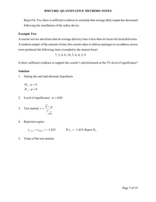BMCU002: QUANTITATIVE METHODS NOTES
Page 7 of 19
Reject H0. Yes, there is sufficient evidence to conclude that average daily output has decreased
following the installation of the safety device
Example Two
A courier service advertises that its average delivery time is less than six hours for local deliveries.
A random sample of the amount of time this courier takes to deliver packages to an address across
town produced the following times (rounded to the nearest hour).
7, 3, 4, 6, 10, 5, 6, 4, 3, 8
Is there sufficient evidence to support the courier’s advertisement at the 5% level of significance?
Solution
1. Stating the null and alternate hypothesis
6
:
6
:
0




A
H
H
2. Level of significance: 05
.
0


3. Test statistic
n
s
X
t



4. Rejection region
o
c
9
,
05
.
0
1 H
Reject
,
833
.
1
t
If
833
.
1
, 




 t
t n

5. Value of the test statistic
 