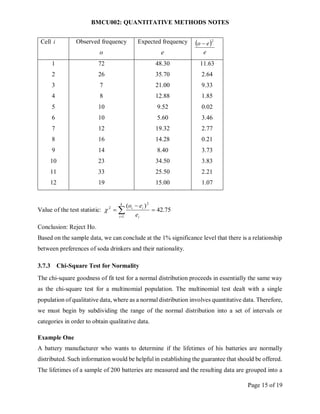 BMCU002: QUANTITATIVE METHODS NOTES
Page 15 of 19
Cell i Observed frequency
o
Expected frequency
e
 
e
e
o
2

1
2
3
4
5
6
7
8
9
10
11
12
72
26
7
8
10
10
12
16
14
23
33
19
48.30
35.70
21.00
12.88
9.52
5.60
19.32
14.28
8.40
34.50
25.50
15.00
11.63
2.64
9.33
1.85
0.02
3.46
2.77
0.21
3.73
3.83
2.21
1.07
Value of the test statistic: 75
.
42
)
(
1
2
2


 

k
i i
i
i
e
e
o

Conclusion: Reject Ho.
Based on the sample data, we can conclude at the 1% significance level that there is a relationship
between preferences of soda drinkers and their nationality.
3.7.3 Chi-Square Test for Normality
The chi-square goodness of fit test for a normal distribution proceeds in essentially the same way
as the chi-square test for a multinomial population. The multinomial test dealt with a single
population of qualitative data, where as a normal distribution involves quantitative data. Therefore,
we must begin by subdividing the range of the normal distribution into a set of intervals or
categories in order to obtain qualitative data.
Example One
A battery manufacturer who wants to determine if the lifetimes of his batteries are normally
distributed. Such information would be helpful in establishing the guarantee that should be offered.
The lifetimes of a sample of 200 batteries are measured and the resulting data are grouped into a
 