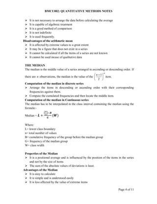 BMCU002: QUANTITATIVE METHODS NOTES
Page 4 of 11
 It is not necessary to arrange the data before calculating the average
 It is capable of algebraic treatment
 It is a good method of comparison
 It is not indefinite
 It is used frequently.
Disadvantages of the arithmetic mean
 It is affected by extreme values to a great extent
 It may be a figure that does not exist in a series
 It cannot be calculated if all the items of a series are not known
 It cannot be used incase of qualitative data
THE MEDIAN
The median is the middle value of a series arranged in ascending or descending order. If
there are n observations, the median is the value of the
th
n





 
2
1
item.
Computation of the median in discrete series
 Arrange the items in descending or ascending order with their corresponding
frequencies against them.
 Compute the cumulated frequencies and then locate the middle item.
Computation of the median in Continuous series
The median has to be interpolated in the class interval containing the median using the
formula:-
Median = 𝑳 +
(
𝒏
𝟐
)−𝑩
𝑮
(𝑾)
Where:
L= lower class boundary
n= total number of values
B= cumulative frequency of the group before the median group
G= frequency of the median group
W= class width
Properties of the Median
 It is a positional average and is influenced by the position of the items in the series
and not by the size of items
 The sum of the absolute values of deviations is least.
Advantages of the Median
 It is easy to calculate
 It is simple and is understood easily
 It is less affected by the value of extreme items
 