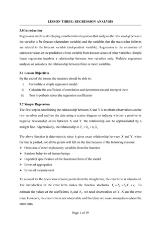 Page 1 of 19
LESSON THREE: REGRESSION ANALYSIS
3.0 Introduction
Regression involves developing a mathematical equation that analyses the relationship between
the variable to be forecast (dependent variable) and the variables that the statistician believes
are related to the forecast variable (independent variable). Regression is the estimation of
unknown values or the prediction of one variable from known values of other variables. Simple
linear regression involves a relationship between two variables only. Multiple regression
analyses or considers the relationship between three or more variables.
3.1 Lesson Objectives
By the end of the lesson, the students should be able to:
i. Formulate a simple regression model
ii. Calculate the coefficient of correlation and determination and interpret them
iii. Test hypothesis about the regression coefficients
3.2 Simple Regression
The first step in establishing the relationship between X and Y is to obtain observations on the
two variables and analyze the data using a scatter diagram to indicate whether a positive or
negative relationship exists between X and Y. the relationship can be approximated by a
straight line. Algebraically, the relationship is t
t X
b
b
Y 1
0 

The above function is deterministic since it gives exact relationship between X and Y. when
the line is plotted, not all the points will fall on the line because of the following reasons:
 Omission of other explanatory variables from the function
 Random behavior of human beings
 Imperfect specification of the functional form of the model
 Errors of aggregation
 Errors of measurement
To account for the deviations of some points from the straight line, the error term is introduced.
The introduction of the error term makes the function stochastic t
t
t e
X
b
b
Y 

 1
0 . To
estimate the values of the coefficients 0
b and 1
b , we need observations on Y, X and the error
term. However, the error term is not observable and therefore we make assumptions about the
error term.
 