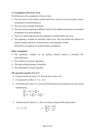 Page 2 of 19
3.3 Assumptions of the Error Term
The following are the assumptions of the error term
 The error term is a real random variable which has a mean of zero and constant variance
(Assumption of homoscedasticity)
 The error term is normally distributed
 The error term corresponding to different values of X for different periods are not correlated
(assumption of no autocorrelation)
 There is no relationship between the explanatory variables and the error term
 The explanatory variables are measured without error. The error absorbs the influence of
omitted variables and errors of measurement in the dependent variable.
All the above assumptions are called stochastic assumptions
Other Assumptions
 The explanatory variables are not perfectly linearly related or correlated (No
multicollinearity)
 The variables are correctly aggregated
 The relation being estimated is identified
 The relationship is correctly specified
The regression equation of Y on X
 It used to predict the values of Y from the given values of X.
 It is expressed as follows X
b
b
Y 1
0 

 To determine the values of 0
b and 1
b the following two normal equations are to be solved
simultaneously
  






2
1
0
1
0
X
b
X
b
XY
X
b
nb
Y
 Alternatively the values of 0
b and 1
b can be got using the following formula’s
X
b
Y
b 1
0 





 2
2
1
X
n
X
Y
X
n
XY
b
 