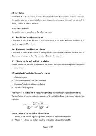 Page 3 of 19
3.4 Correlation
Definition: It is the existence of some definite relationship between two or more variables.
Correlation analysis is a statistical tool used to describe the degree to which one variable is
linearly related to another variable.
Types of Correlation
Correlation may be classified in the following ways:-
(a) Positive and negative correlation.
Correlation is said to be positive if two series move in the same direction, otherwise it is
negative (opposite Direction).
(b) Linear and Non-Linear correlation
Correlation is linear if the amount of change in one variable tends to bear a constant ratio to
the amount of change in the other variable otherwise it is non-linear.
(c) Simple, partial and multiple correlation
Simple correlation is where two variables are studied while partial or multiple involves three
or more variables.
3.5 Methods of Calculating Simple Correlation
 Scatter diagram
 Karl Pearson’s coefficient of correlation
 Spearman’s rank correlation coefficient
 Method of least squares
Karl Pearson’s coefficient of correlation (Product moment coefficient of correlation)
The coefficient of correlation (r) is a measure of strength of the linear relationship between two
variables.







2
2
2
2
Y
n
Y
X
n
X
Y
X
n
XY
r
Interpretation of the coefficient of correlation
1. When r = +1, there is a perfect positive correlation between the variables
2. When r = -1, there is a perfect negative correlation between the variables
 