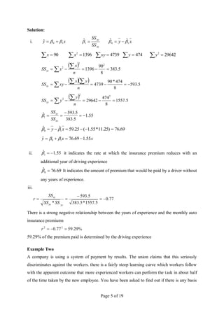 Page 5 of 19
Solution:
i. x
y 1
0
ˆ 
 

xx
xy
SS
SS

1
̂ x
y 1
0
ˆ
ˆ 
 

  90
x   1396
2
x   4739
xy   474
y   29642
2
y
  5
.
383
8
90
1396
2
2
2






 n
x
x
SSxx
   5
.
593
8
474
*
90
4739 







 n
y
x
xy
SSxy
  5
.
1557
8
474
29642
2
2
2






 n
y
y
SSyy
55
.
1
5
.
383
5
.
593
ˆ
1 




xx
xy
SS
SS

69
.
76
)
25
.
11
*
55
.
1
(
25
.
59
ˆ
ˆ
1
0 




 x
y 

x
x
y 55
.
1
69
.
76
ˆ 1
0 


 

ii. 55
.
1
ˆ
1 

 it indicates the rate at which the insurance premium reduces with an
additional year of driving experience
69
.
76
ˆ
0 
 It indicates the amount of premium that would be paid by a driver without
any years of experience.
iii.
77
.
0
5
.
1557
*
5
.
383
5
.
593
*





yy
xx
xy
SS
SS
SS
r
There is a strong negative relationship between the years of experience and the monthly auto
insurance premiums
%
29
.
59
77
.
0 2
2



r
59.29% of the premium paid is determined by the driving experience
Example Two
A company is using a system of payment by results. The union claims that this seriously
discriminates against the workers. there is a fairly steep learning curve which workers follow
with the apparent outcome that more experienced workers can perform the task in about half
of the time taken by the new employee. You have been asked to find out if there is any basis
 