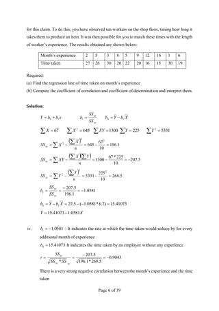 Page 6 of 19
for this claim. To do this, you have observed ten workers on the shop floor, timing how long it
takes them to produce an item. It was then possible for you to match these times with the length
of worker’s experience. The results obtained are shown below:
Month’s experience 2 5 3 8 5 9 12 16 1 6
Time taken 27 26 30 20 22 20 16 15 30 19
Required:
(a) Find the regression line of time taken on month’s experience
(b) Compute the coefficient of correlation and coefficient of determination and interpret them.
Solution:
x
b
b
Y 1
0 

xx
xy
SS
SS
b 
1 X
b
Y
b 1
0 

7
6
 
X   645
2
X  1300
XY   225
Y   5331
2
Y
 
1
.
196
10
67
645
2
2
2






 n
X
X
SSxx
  
5
.
207
10
225
*
67
1300 







 n
Y
X
XY
SSxy
 
5
.
268
10
225
5331
2
2
2






 n
Y
Y
SSyy
0581
.
1
1
.
196
5
.
207
1 




xx
xy
SS
SS
b
41073
.
15
)
7
.
6
*
0581
.
1
(
5
.
22
1
0 




 X
b
Y
b
X
Y 0581
.
1
41073
.
15 

iv. 0581
.
1
1 

b : It indicates the rate at which the time taken would reduce by for every
additional month of experience
41073
.
15
0 
b It indicates the time taken by an employee without any experience
9043
.
0
5
.
268
*
1
.
196
5
.
207
*





yy
xx
xy
SS
SS
SS
r
There is a very strong negative correlation between the month’s experience and the time
taken
 