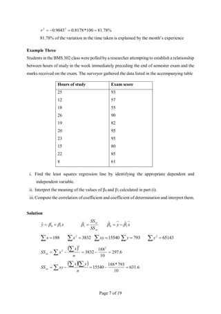 Page 7 of 19
%
78
.
81
100
*
8178
.
0
9043
.
0 2
2




r
81.78% of the variation in the time taken is explained by the month’s experience
Example Three
Students in the BMS 302 class were polled by a researcher attempting to establish a relationship
between hours of study in the week immediately preceding the end of semester exam and the
marks received on the exam. The surveyor gathered the data listed in the accompanying table
Hours of study Exam score
25
12
18
26
19
20
23
15
22
8
93
57
55
90
82
95
95
80
85
61
i. Find the least squares regression line by identifying the appropriate dependent and
independent variable.
ii. Interpret the meaning of the values of 0 and 1 calculated in part (i).
iii. Compute the correlation of coefficient and coefficient of determination and interpret them.
Solution
x
y 1
0
ˆ 
 

xx
xy
SS
SS

1
̂ x
y 1
0
ˆ
ˆ 
 

 188
x   3832
2
x  15540
xy   793
y   65143
2
y
 
6
.
297
10
188
3832
2
2
2






 n
x
x
SSxx
  
6
.
631
10
793
*
188
15540 






 n
y
x
xy
SSxy
 